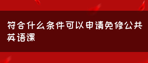 符合什么条件可以申请免修公共英语课(图1)